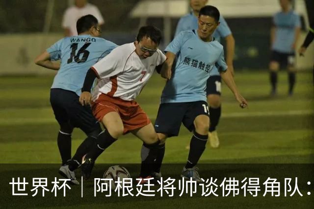 世界杯｜阿根廷将帅谈佛得角队：难缠、强大……