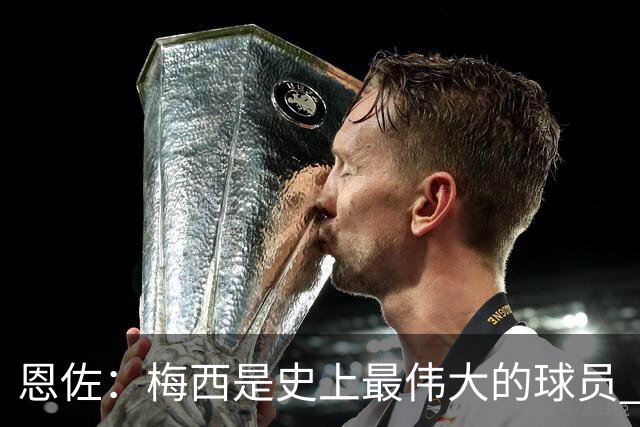 恩佐：梅西是史上最伟大的球员 我们会努力卫冕世界杯