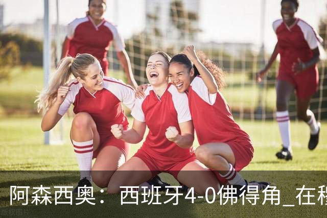 阿森西奥：西班牙4-0佛得角 在穆里尼奥带领下对西甲夺冠很有信心